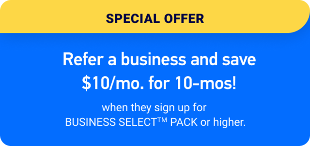 Refer a business and save $10/mo. for 10-mos. when they sign up with for BUSINESS SELECTTM PACK or higher.